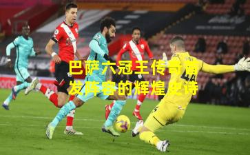 巴萨六冠王传奇首发阵容的辉煌史诗