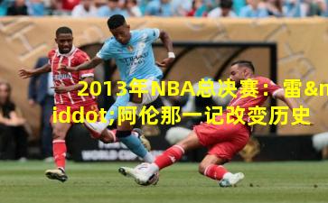 2013年NBA总决赛:雷·阿伦那一记改变历史的三分